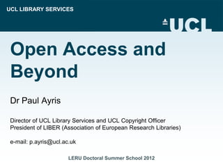 UCL LIBRARY SERVICES




 Open Access and
 Beyond
 Dr Paul Ayris

 Director of UCL Library Services and UCL Copyright Officer
 President of LIBER (Association of European Research Libraries)

 e-mail: p.ayris@ucl.ac.uk

                       LERU Doctoral Summer School 2012
 