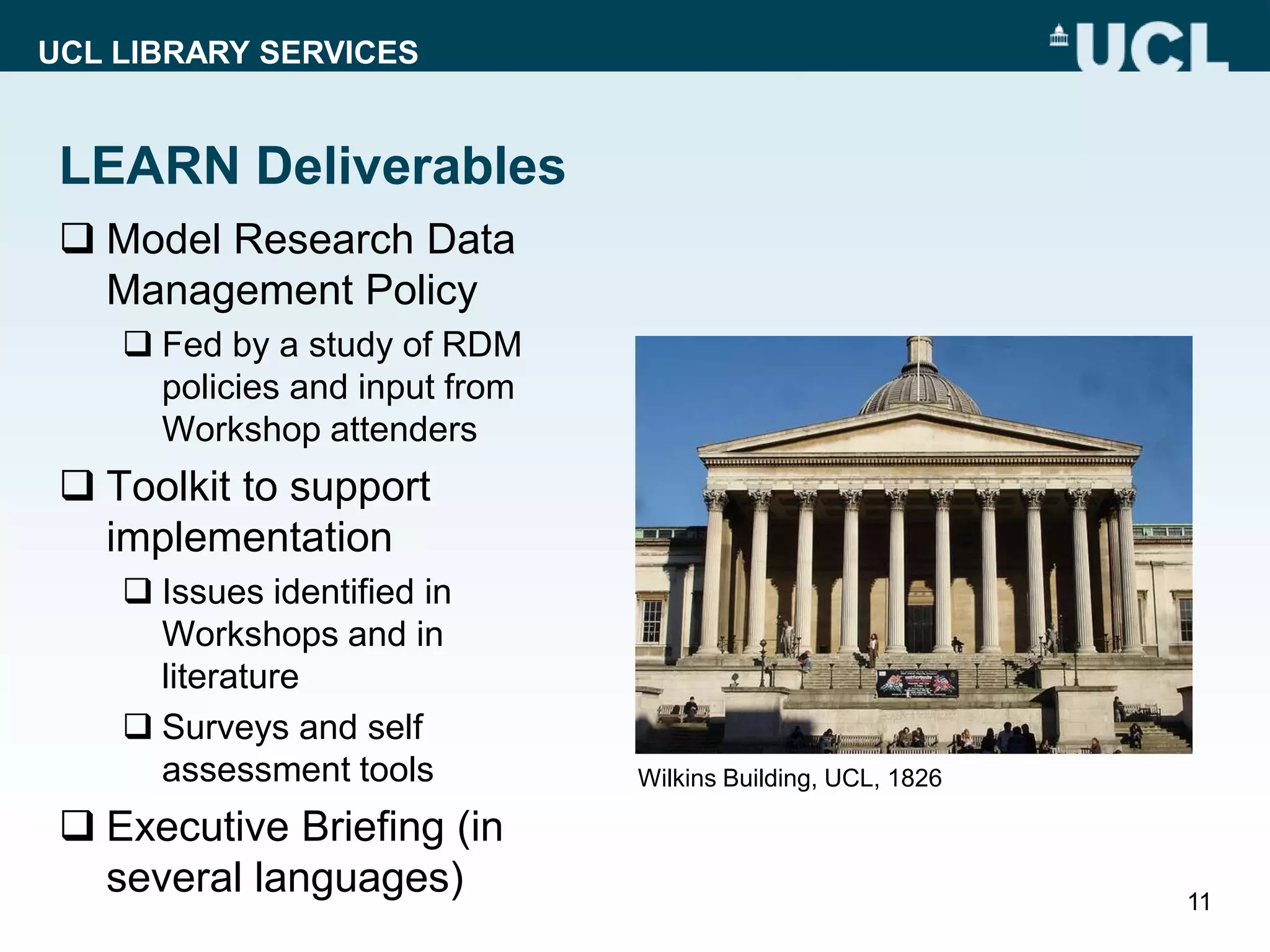 UCL LIBRARY SERVICES
LEARN Deliverables
 Model Research Data
Management Policy
 Fed by a study of RDM
policies and input from
Workshop attenders
 Toolkit to support
implementation
 Issues identified in
Workshops and in
literature
 Surveys and self
assessment tools
 Executive Briefing (in
several languages) 11
Wilkins Building, UCL, 1826
 
