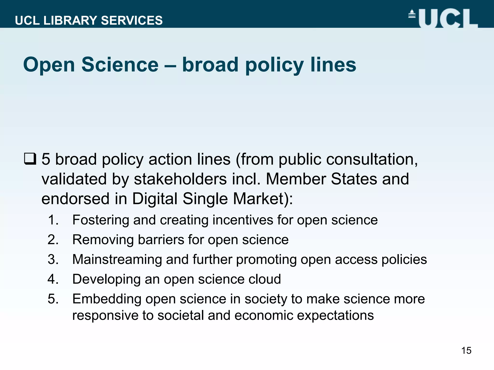 UCL LIBRARY SERVICES
Open Science – broad policy lines
 5 broad policy action lines (from public consultation,
validated by stakeholders incl. Member States and
endorsed in Digital Single Market):
1. Fostering and creating incentives for open science
2. Removing barriers for open science
3. Mainstreaming and further promoting open access policies
4. Developing an open science cloud
5. Embedding open science in society to make science more
responsive to societal and economic expectations
15
 
