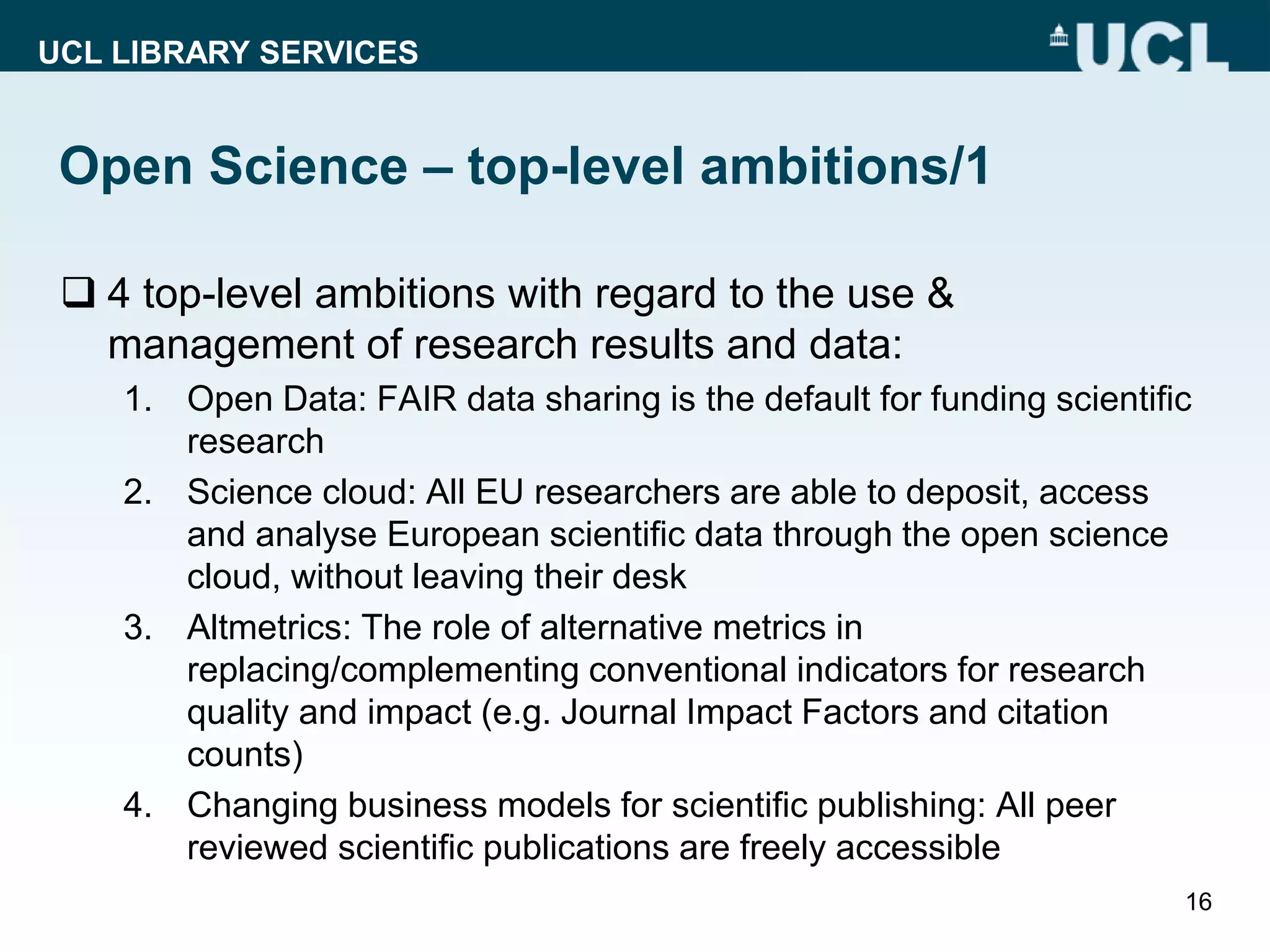 UCL LIBRARY SERVICES
Open Science – top-level ambitions/1
 4 top-level ambitions with regard to the use &
management of research results and data:
1. Open Data: FAIR data sharing is the default for funding scientific
research
2. Science cloud: All EU researchers are able to deposit, access
and analyse European scientific data through the open science
cloud, without leaving their desk
3. Altmetrics: The role of alternative metrics in
replacing/complementing conventional indicators for research
quality and impact (e.g. Journal Impact Factors and citation
counts)
4. Changing business models for scientific publishing: All peer
reviewed scientific publications are freely accessible
16
 