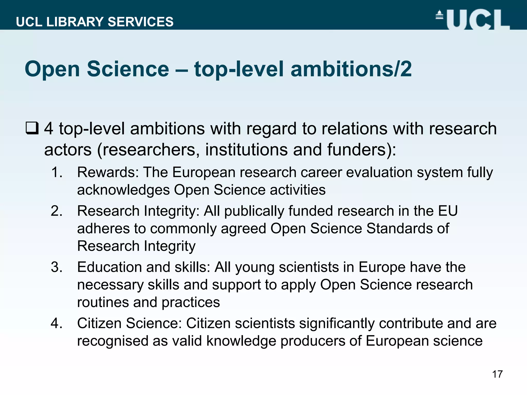 UCL LIBRARY SERVICES
Open Science – top-level ambitions/2
 4 top-level ambitions with regard to relations with research
actors (researchers, institutions and funders):
1. Rewards: The European research career evaluation system fully
acknowledges Open Science activities
2. Research Integrity: All publically funded research in the EU
adheres to commonly agreed Open Science Standards of
Research Integrity
3. Education and skills: All young scientists in Europe have the
necessary skills and support to apply Open Science research
routines and practices
4. Citizen Science: Citizen scientists significantly contribute and are
recognised as valid knowledge producers of European science
17
 