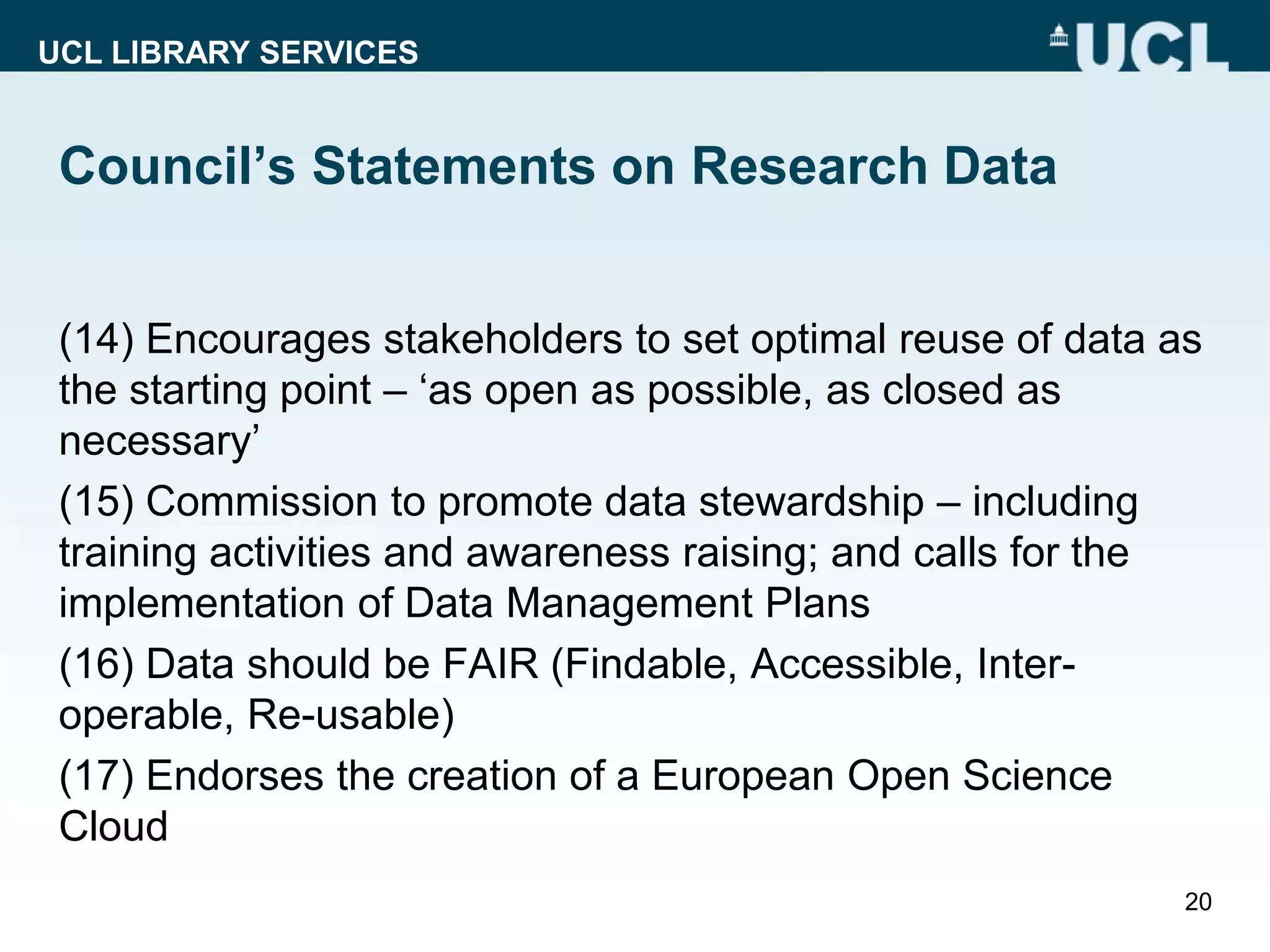 UCL LIBRARY SERVICES
Council’s Statements on Research Data
(14) Encourages stakeholders to set optimal reuse of data as
the starting point – ‘as open as possible, as closed as
necessary’
(15) Commission to promote data stewardship – including
training activities and awareness raising; and calls for the
implementation of Data Management Plans
(16) Data should be FAIR (Findable, Accessible, Inter-
operable, Re-usable)
(17) Endorses the creation of a European Open Science
Cloud
20
 