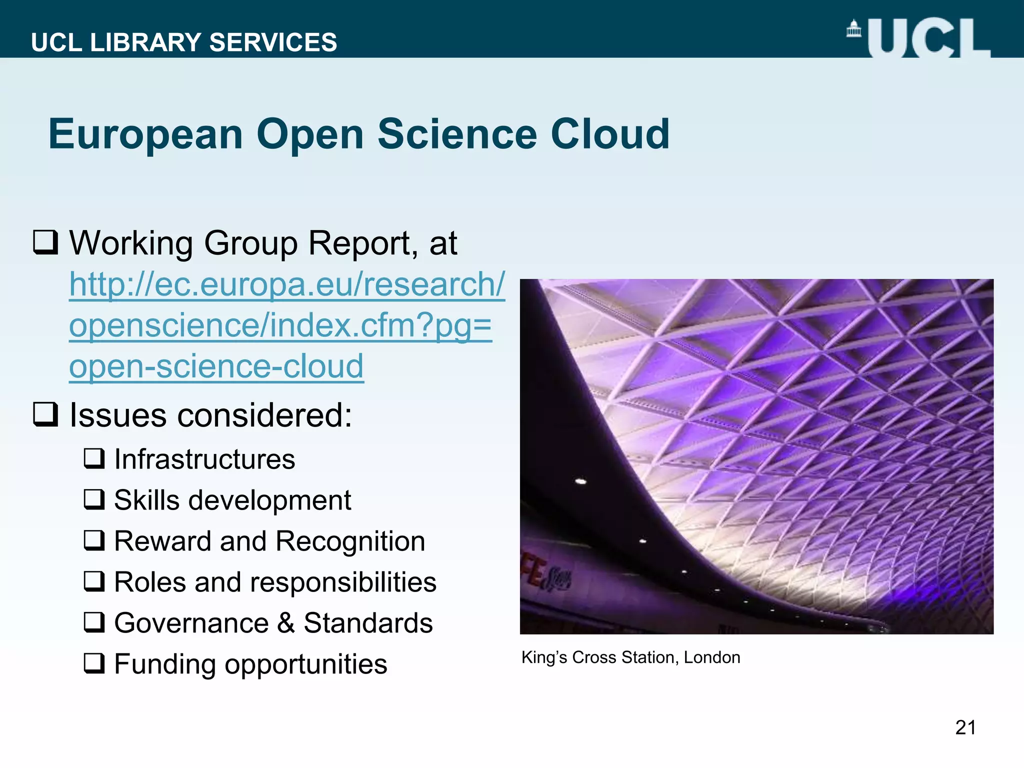 UCL LIBRARY SERVICES
European Open Science Cloud
 Working Group Report, at
http://ec.europa.eu/research/
openscience/index.cfm?pg=
open-science-cloud
 Issues considered:
 Infrastructures
 Skills development
 Reward and Recognition
 Roles and responsibilities
 Governance & Standards
 Funding opportunities
21
King’s Cross Station, London
 