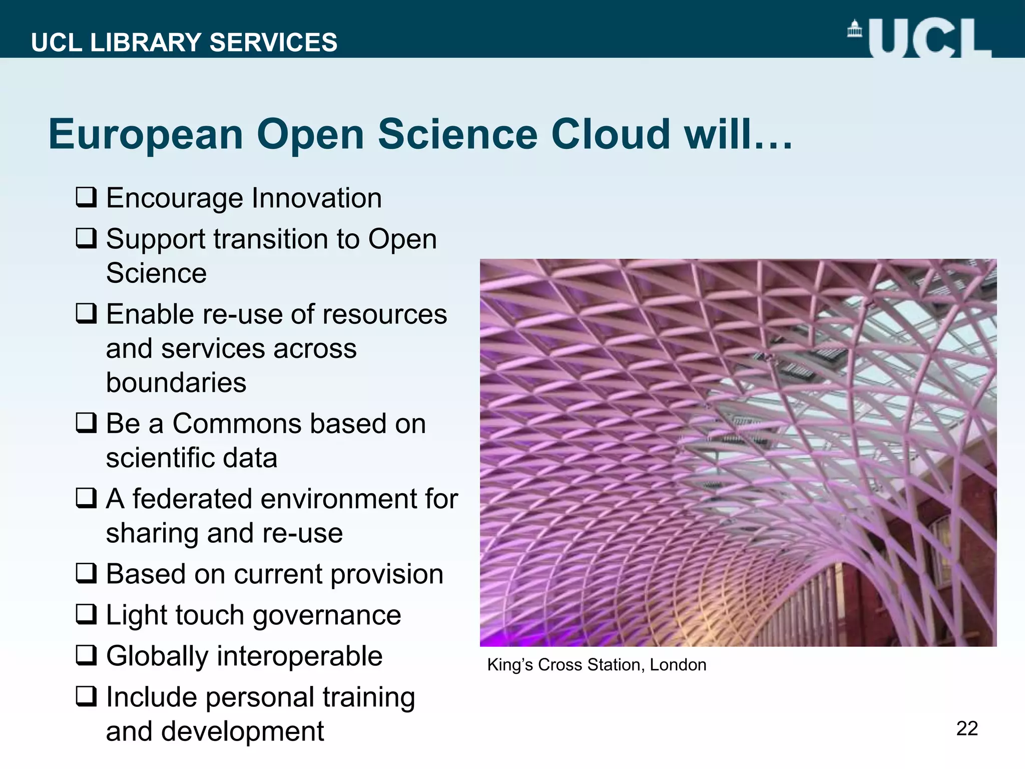 UCL LIBRARY SERVICES
European Open Science Cloud will…
 Encourage Innovation
 Support transition to Open
Science
 Enable re-use of resources
and services across
boundaries
 Be a Commons based on
scientific data
 A federated environment for
sharing and re-use
 Based on current provision
 Light touch governance
 Globally interoperable
 Include personal training
and development 22
King’s Cross Station, London
 