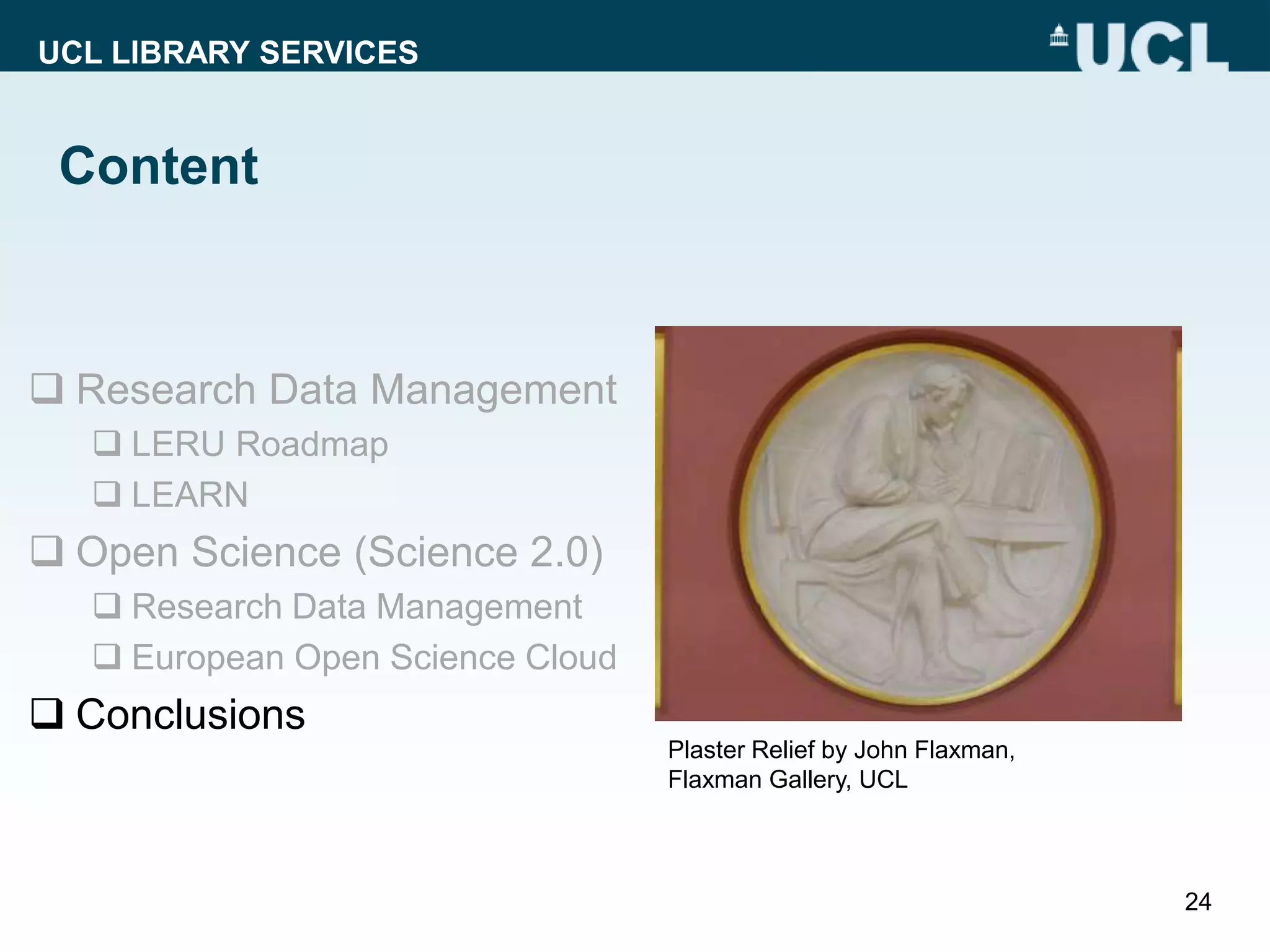 UCL LIBRARY SERVICES
Content
 Research Data Management
 LERU Roadmap
 LEARN
 Open Science (Science 2.0)
 Research Data Management
 European Open Science Cloud
 Conclusions
24
Plaster Relief by John Flaxman,
Flaxman Gallery, UCL
 