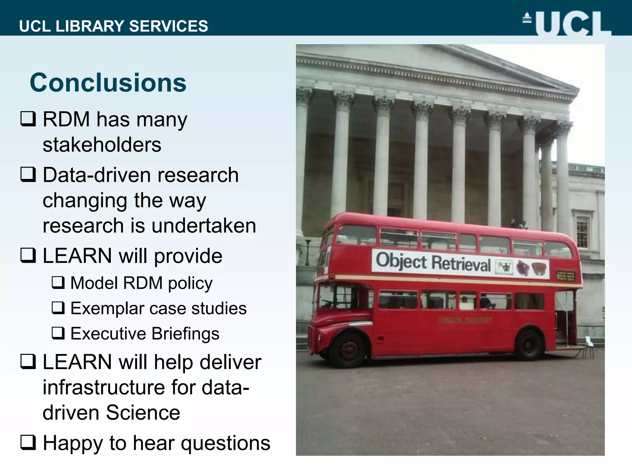 UCL LIBRARY SERVICES
Conclusions
 RDM has many
stakeholders
 Data-driven research
changing the way
research is undertaken
 LEARN will provide
 Model RDM policy
 Exemplar case studies
 Executive Briefings
 LEARN will help deliver
infrastructure for data-
driven Science
 Happy to hear questions
 
