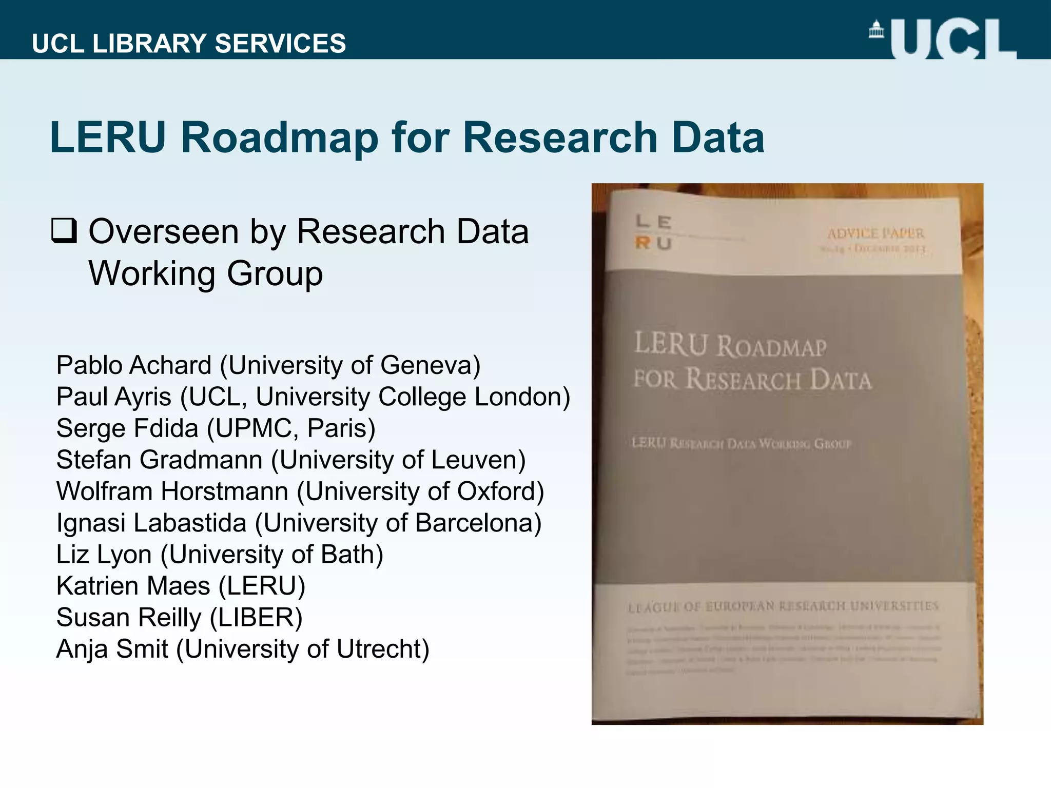 UCL LIBRARY SERVICES
LERU Roadmap for Research Data
 Overseen by Research Data
Working Group
Pablo Achard (University of Geneva)
Paul Ayris (UCL, University College London)
Serge Fdida (UPMC, Paris)
Stefan Gradmann (University of Leuven)
Wolfram Horstmann (University of Oxford)
Ignasi Labastida (University of Barcelona)
Liz Lyon (University of Bath)
Katrien Maes (LERU)
Susan Reilly (LIBER)
Anja Smit (University of Utrecht)
 