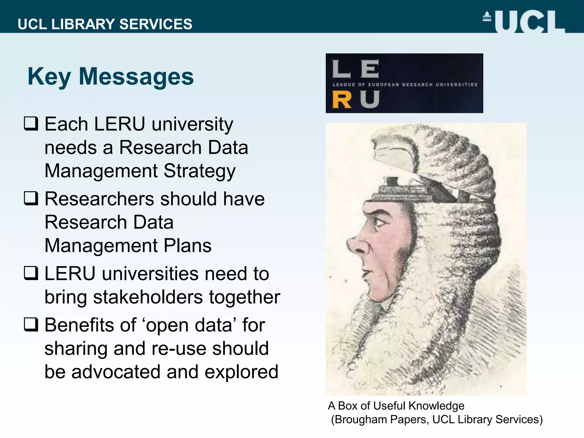 UCL LIBRARY SERVICES
Key Messages
 Each LERU university
needs a Research Data
Management Strategy
 Researchers should have
Research Data
Management Plans
 LERU universities need to
bring stakeholders together
 Benefits of ‘open data’ for
sharing and re-use should
be advocated and explored
A Box of Useful Knowledge
(Brougham Papers, UCL Library Services)
 