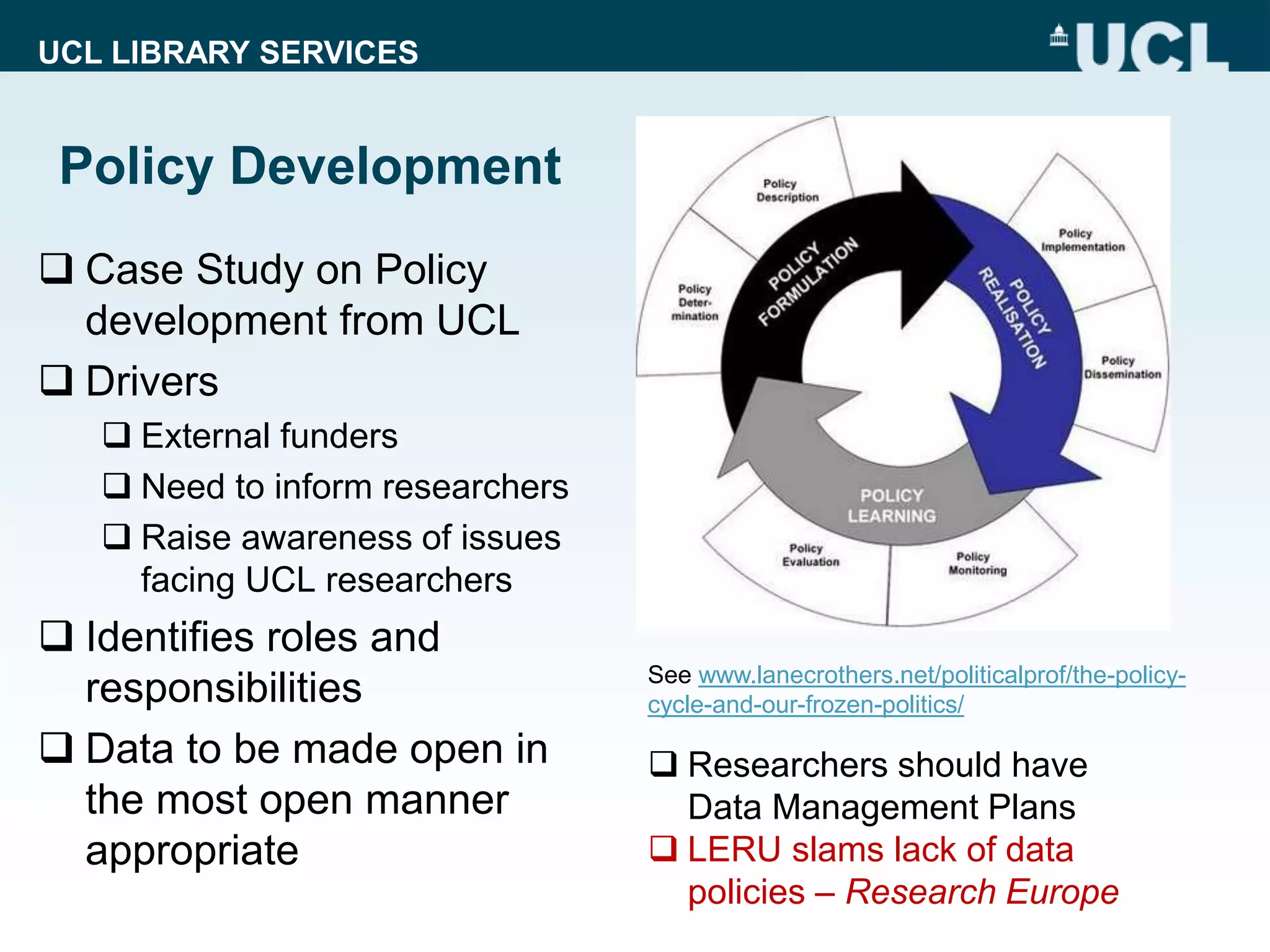 UCL LIBRARY SERVICES
Policy Development
 Case Study on Policy
development from UCL
 Drivers
 External funders
 Need to inform researchers
 Raise awareness of issues
facing UCL researchers
 Identifies roles and
responsibilities
 Data to be made open in
the most open manner
appropriate
 Researchers should have
Data Management Plans
 LERU slams lack of data
policies – Research Europe
See www.lanecrothers.net/politicalprof/the-policy-
cycle-and-our-frozen-politics/
 
