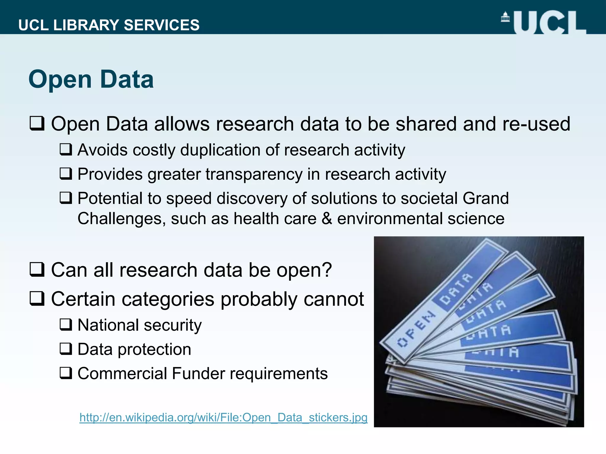 UCL LIBRARY SERVICES
Open Data
 Open Data allows research data to be shared and re-used
 Avoids costly duplication of research activity
 Provides greater transparency in research activity
 Potential to speed discovery of solutions to societal Grand
Challenges, such as health care & environmental science
 Can all research data be open?
 Certain categories probably cannot
 National security
 Data protection
 Commercial Funder requirements
http://en.wikipedia.org/wiki/File:Open_Data_stickers.jpg
 