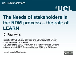 UCL LIBRARY SERVICES
The Needs of stakeholders in
the RDM process – the role of
LEARN
Dr Paul Ayris
Director of UCL Library Services and UCL Copyright Officer
Chief Executive, UCL Press
Co-Chair of the LERU community of Chief Information Officers
Adviser to the LIBER Board on Horizon 2020 and EU issues
e-mail: p.ayris@ucl.ac.uk
 