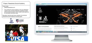 Project: Pateadores Soccer Academy
Project Goals:
•
pateadoresacademy.com

•

The number #11 Soccer Academy in the US, Pateadores
needed a web and brand awareness capability to assist
with recruiting top players, and to create a web-based tool
for information and social media.

Description: Built the best Soccer website in the USA and
achievement of the Academy’s business goals.

 