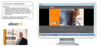 Project: Alteer – Medical Software
Project Goals:
•
A complete rebranding & marketing strategy for this
established medical software firm. We determined best
messaging and target audience subsets, then created a
progressive marketing campaign and best-in-class website
with calculators, apps, and targeted content for inbound
lead generation.
Description: A complete brand makeover and website to
achieve the software creators business goals.

 