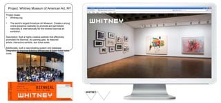 Project: Whitney Museum of American Art, NY
Project Goals:
•
Whitney.org

•

The world’s largest American Art Museum. Create a strong
online presence (website) to promote and sell tickets
nationally & internationally for the revered biennial art
exhibition.

Description: Built a highly creative website that effectively
promoted the Biennial, its opening gala, its featured
artists, interactive exhibits, and ticket sales.
Additionally, built a new ticketing system and database
integration to improve ticketing efficiencies & lower ticket sales
costs.

 