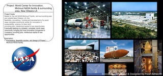 Project: World Center for Innovation,
Michoud NASA facility & surrounding
area, New Orleans LA
Project Goals:
Based on the old NASA Michoud Facility and surrounding area
just outside New Orleans, LA, the
feasibility, concepting, funding and development of a world
class complete community center for innovation in
sustainability, science, & clean tech,
providing jobs, intellectual capital & new opportunities.
Eventually leading to a phased, complete, world class
community, bringing the most innovative companies to
Louisiana, providing jobs, intellectual capital & new
opportunities.

Description:
• Concepting, feasibility studies, and design of Phase I –
Michoud NASA facility.

Innovated, Concepted & Designed by Peter Ashworth

 