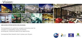 Vision:

JOBS & NEW OPPORTUNITIES FOR LOUISIANA.
The development of a world class complete community center for
innovation in sustainability, science, & cleantech,
providing jobs, intellectual capital & new opportunities.
Concepted by Peter Ashworth. Built in phases over 10 years.

 
