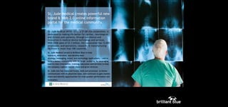 ST JUDE

St. Jude Medical creates powerful new
brand & Web 2.0 online information
portal for the medical community.
St. Jude Medical (NYSE: STJ), a $7.6B USA corporation, is
dedicated to making life better for cardiac, neurological
and chronic pain patients, through excellence and
innovation in medical device technology and services.
With 2006 sales of $3.3 billion, the corporation has 12,000
employees, and operations, research, & manufacturing
facilities in more than 100 countries.
St. Jude Medical turned to Brilliant Blue to help
research, determine, and develop beststrategy, messaging, brand, and technology applications, - and to
build a better relationship with its target audience, by leveraging
best-in-class information, training, education and services to help
the company capture market share and grow revenue.
St. Jude now has improved brand, tools and processes to better
communicate with its physician base, and continues to gain market
share and identify opportunities for even greater performance and
innovation.

 