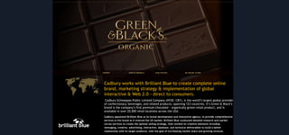 Cadbury works with Brilliant Blue to create complete online
brand, marketing strategy & implementation of global
interactive & Web 2.0 - direct to consumers.
Cadbury Schweppes Public Limited Company (NYSE: CBY), is the world’s largest global provider
of confectionary, beverages, and related products, spanning 123 countries. It’s Green & Black’s
brand is the company’s first premium chocolate - organically grown retail product, and is
available in over 20,000 retail locations across the USA.
Cadbury appointed Brilliant Blue as its brand development and interactive agency, to provide comprehensive
services to the brand as it entered the US market. Brilliant Blue conducted detailed research and market
survey services to create the optimal selling strategy, then worked on creative elements including
messaging, creative, advertising, interactive, database, and technical deliverables to build a better
relationship with its target audience, with the goal of incr5easing market share and growing revenue.

 