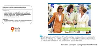 Project: 9th Mile – Like-Minded People
Project Goals:
• A consumer-based Internet group travel community for likeminded 30-65 year olds, providing a unique combination of
organized premium travel, activities, camaraderie and leisure
enjoyment - with the easy ability to meet new
friends, network and stay in touch.
Description:
• The design, feasibility & creation of a beta program with initial
funding of a new social networking organization.

“

Creating a network of millions of new friendships, create exciting new options for
the travel industry, and will have a positive social and financial impact on millions
of individuals, businesses and communities around the world.
Innovated, Concepted & Designed by Peter Ashworth

 