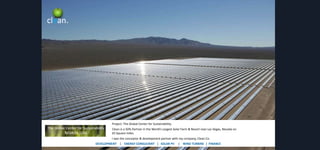 clean.

Project: The Global Center for Sustainability.
Clean is a 50% Partner in the World’s Largest Solar Farm & Resort near Las Vegas, Nevada on
65 Square miles.
I was the conceptor & development partner with my company, Clean Co.
DEVELOPMENT | ENERGY CONSULTANT | SOLAR PV

| WIND TURBINE | FINANCE

 