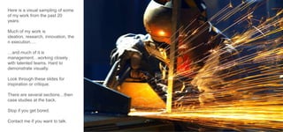 Here is a visual sampling of some
of my work from the past 20
years.

Much of my work is
ideation, research, innovation, the
n execution….
…and much of it is
management…working closely
with talented teams. Hard to
demonstrate visually.
Look through these slides for
inspiration or critique.
There are several sections…then
case studies at the back.
Stop if you get bored.

Contact me if you want to talk.

 