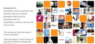 A brand is the
proprietary, visual, emotional, exp
eriential, rational & cultural
perception that someone
associates with an
organization, product, service, per
son or issue.

The consumer owns the brand –
not the company.
Their perception of what values &
promises it delivers dictates the

 