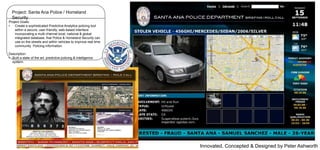 Project: Santa Ana Police / Homeland
Security
Project Goals:
•
Create a sophisticated Predictive Analytics policing tool
within a secure, user friendly, web-based interface
incorporating a multi channel local, national & global
integrated database, that Police & Homeland Security can
use on the streets and within vehicles to improve real time
community Policing information.
Description:
• Built a state of the art, predictive policing & intelligence
system.

Innovated, Concepted & Designed by Peter Ashworth

 