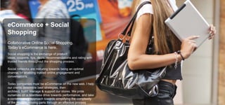eCommerce + Social
Shopping
Collaborative Online Social Shopping.
Today’s eCommerce is here.
Social shopping is the exchange of product
ideas, coupons, tips, deals, recommendations and rating with
trusted friends throughout the shopping process.
Social networks are maturing towards being an optimal
channel for enabling trusted online engagement and
conversations.
Today companies must be eCommerce on the new web. I help
our clients determine best strategies, then
architect, build, manage & support our stores. We pride
ourselves on a relentless drive towards performance, and take
a contemporary approach towards simplifying the complexity
of the multiple moving parts through an effective process

 
