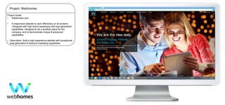 Project: Webhomes
Project Goals:
•
Webhomes.com

•

A responsive website to work effectively on all screens.
.Designed with high brand awareness and lead generation
capabilities. Designed to be a portfolio piece for the
company, and to demonstrate unique & advanced
capabilities.

• Description: Built a high experience website with exceptional
lead generation & inbound marketing capabilities.

 