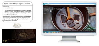 Project: Green & Blacks Organic Chocolate
Project Goals:
•
greenandblacks.com

•

The companies first Global website & marketing campaign.
Design (1) a brand, (2) a campaign, and (3) a best-in-class
interactive website that will achieve all of the goals of this
prestigious Cadbury brand.

Description: Built an industry best responsive website that was
able to capture data, translate languages (global) and run in
conjunction with multiple ongoing interactive, traditional
media, and in-store campaigns.

 