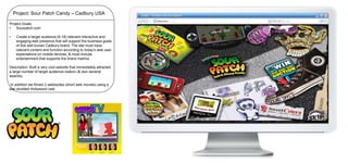 Project: Sour Patch Candy – Cadbury USA
Project Goals:
•
Sourpatch.com

•

Create a target audience (8-18) relevant interactive and
engaging web presence that will support the business goals
of this well known Cadbury brand. The site must have
relevant content and function according to today’s web user
expectations on mobile devices, & must include
entertainment that supports the brand metrics.

Description: Built a very cool website that immediately attracted
a large number of target audience visitors (& won several
awards).
In addition we filmed 3 webisodes (short web movies) using a
star studded Hollywood cast.

 