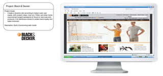 Project: Black & Decker
Project Goals:
•
Create a dynamic site according to today’s web user
needs, with content (video, how to’s, FAQs, and other home
improvement project assistance to focus on new tools and
products in its distributors stores to create brand loyalty and
sales revenues.
Description: Built a functrioning web model

 