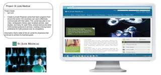 Project: St Jude Medical
Project Goals:
•
sjm.com

•

Create a private Physician portal that heart surgeons from
around the world (123 countries) can use to effectively
communicate with their peers. This portal was able to run
video, whitepapers, library, peer reviewed articles, case
studies, and many St Jude FAQs, product demos and other
SJM branded products & services, creating a strong brand
preference for SJM products over its competitors.

Description: Built a state of the art, portal for physicians that
continues to achieve its business goals.

 