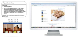 Project: Kerstin Florian
Project Goals:
•
kerstinflorianusa.com

•

One of my first marketing clients, this 30 year old Spa
treatments manufacturer needed a brand rework and
eCommerce web presence. I concepted a sophisticated
website with ecommerce engine and database that allowed
the company to market & sell 100s of products on the
Internet.

Description: Built a high credibility website that achieved the
business goals.

 
