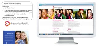 Project: Heart of Leadership
Project Goals:
•
heartofleadership.com

•

A San Diego-based not-for-profit organization that supports
teenage girls and their families, and educates them to
improve lives. I created a new brand, determined, designed
& developed best web presence, based on their
organizations needs

Description: Built a cool brand, messaging & marketing
materials, and website that achieved their business goals.

 
