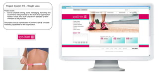 Project: Systrim PX – Weight Loss
Project Goals:
•
Built a complete naming, brand, messaging, marketing and
eCommerce web presence for this multi-level organization
based in Texas. Also built 100s of mini-websites for their
members to sell products
Description: Built a sophisticated eCommerce site & complete
marketing capabilities for this organization.

 