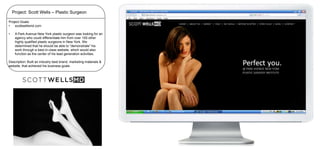 Project: Scott Wells – Plastic Surgeon
Project Goals:
•
scottwellsmd.com

•

A Park Avenue New York plastic surgeon was looking for an
agency who could differentiate him from over 100 other
highly qualified plastic surgeons in New York. We
determined that he should be able to “demonstrate” his
work through a best-in-class website, which would also
function as the center of his lead generation activities.

Description: Built an industry best brand, marketing materials &
website, that achieved his business goals.

 