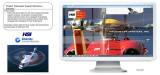 Project: Helicopter Support Services Sikorsky
Project Goals:
•
Determine best solution for the world’s largest helicopter
support company. Conducted a complete brand
rebuild, extensive photo shoot, designed & developed
sophisticated eCommerce website with complete multilanguage parts catalogue for over 50,000 parts.
Description: Built a state of the art, system that achieved the
business goals of Sikorsky & HSI.

hius.com/

 