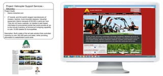 Project: Helicopter Support Services Sikorsky
Project Goals:
•
Alamo-industrial.com

•

27 brands, and the world’s largest manufacturers of
mowers, tractors, truck-mounted cleaners, industrial
equipment, Alamo transacts $100,000 in parts per hour.
They did not have a website, so needed a web-based
information & procurement portal that could provide an upto-the-minute inventory, eCommerce & shipping capability
to over 15,000 dealers & municipalities.

Description: Built a state of the art web solution that controlled
inventory to over 300,000 parts and sales, while providing
information to stakeholders world-wide.

 