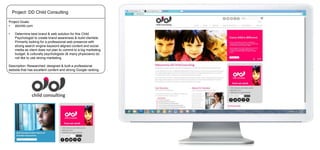 Project: DD Child Consulting
Project Goals:
•
ddchild.com

•

Determine best brand & web solution for this Child
Psychologist to create brand awareness & build clientele.
Primarily looking for a professional web presence with
strong search engine keyword aligned content and social
media as client does not plan to commit to a big marketing
budget, & culturally psychologists (& many physicians) do
not like to use strong marketing.

Description: Researched, designed & built a professional
website that has excellent content and strong Google ranking.

 