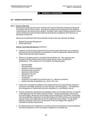 ©Abbotsford Hospital & Cancer Centre Inc. Output Specifications – November 2004
Unauthorized Reproduction Prohibited Section 2 – Clinical Services
C9 BIOMEDICAL ENGINEERING
411
C9.1 SERVICE DESCRIPTION
C9.1.1 Scope of Services
Biomedical Engineering will provide a "full-service" range of biomedical engineering services to
the Hospital and the Cancer Centre. Biomedical Engineering will manage all service related to
medical devices and medical device systems, excluding major radiation therapy equipment which
will be maintained by Clinical Physics staff and all equipment managed by Plant Services, as
described in Section E8.
Services to be performed within the component consist of two main elements as follows:
• Medical Technology Management
• Quality Monitoring
Medical Technology Management consists of:
• Inspection on all incoming medical devices to assure proper performance and compliance
with pertinent Service Standards and regulations, as well as appropriate interface with the
Health Authorities Information Systems.
• Perform an acceptance test on all medical devices before use. This inspection and
acceptance testing verifies performance of these devices as per manufacturers’
specifications. This includes, but is not limited to, the following areas:
− Electrical safety
− CSA standards
− Radiation protection standards
− Anaesthesia gas standards
− Operational specifications
− Operational manuals
− Service manuals
− Accessories
− Verification of all details of purchase orders (i.e., features as ordered)
− Health Authorities IS standards (e.g., Dicom, HL7, etc.)
• Install and/or manage the installation of all medical devices and medical device systems in
accordance with Health Authorities and manufacturers recommendations. All installations
and management of medical devices will be undertaken in a cost effective manner
• Provide a technology assessment and evaluation service on all medical devices, as required
under Applicable Law and Health Authority Policies. Includes participating in planning for
new technologies, assessment of technology being considered for acquisitions, participating
with the specification preparation for new technology for the RFP process (or as required for
ongoing needs), and capital planning for the replacement of technology. Provide facility
planning consultation services for incorporation of new technologies with regards to
installation/renovation requirements.
• All medical devices are maintained in accordance with the manufacturer’s recommendations
and that all equipment in each room/area is available for its intended use.
 