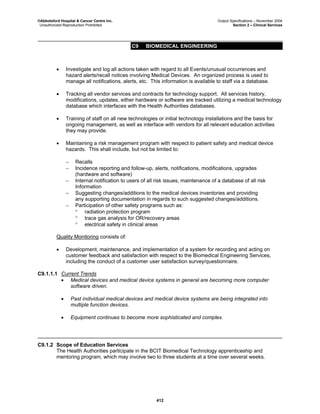 ©Abbotsford Hospital & Cancer Centre Inc. Output Specifications – November 2004
Unauthorized Reproduction Prohibited Section 2 – Clinical Services
C9 BIOMEDICAL ENGINEERING
412
• Investigate and log all actions taken with regard to all Events/unusual occurrences and
hazard alerts/recall notices involving Medical Devices. An organized process is used to
manage all notifications, alerts, etc. This information is available to staff via a database.
• Tracking all vendor services and contracts for technology support. All services history,
modifications, updates, either hardware or software are tracked utilizing a medical technology
database which interfaces with the Health Authorities databases.
• Training of staff on all new technologies or initial technology installations and the basis for
ongoing management, as well as interface with vendors for all relevant education activities
they may provide.
• Maintaining a risk management program with respect to patient safety and medical device
hazards. This shall include, but not be limited to:
− Recalls
− Incidence reporting and follow-up, alerts, notifications, modifications, upgrades
(hardware and software)
− Internal notification to users of all risk issues, maintenance of a database of all risk
Information
− Suggesting changes/additions to the medical devices inventories and providing
any supporting documentation in regards to such suggested changes/additions.
− Participation of other safety programs such as:
° radiation protection program
° trace gas analysis for OR/recovery areas
° electrical safety in clinical areas
Quality Monitoring consists of:
• Development, maintenance, and implementation of a system for recording and acting on
customer feedback and satisfaction with respect to the Biomedical Engineering Services,
including the conduct of a customer user satisfaction survey/questionnaire.
C9.1.1.1 Current Trends
• Medical devices and medical device systems in general are becoming more computer
software driven.
• Past individual medical devices and medical device systems are being integrated into
multiple function devices.
• Equipment continues to become more sophisticated and complex.
C9.1.2 Scope of Education Services
The Health Authorities participate in the BCIT Biomedical Technology apprenticeship and
mentoring program, which may involve two to three students at a time over several weeks.
 