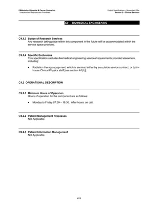 ©Abbotsford Hospital & Cancer Centre Inc. Output Specifications – November 2004
Unauthorized Reproduction Prohibited Section 2 – Clinical Services
C9 BIOMEDICAL ENGINEERING
413
C9.1.3 Scope of Research Services
Any research taking place within this component in the future will be accommodated within the
service space provided.
C9.1.4 Specific Exclusions
This specification excludes biomedical engineering services/requirements provided elsewhere,
including:
• Radiation therapy equipment, which is serviced either by an outside service contract, or by in-
house Clinical Physics staff [see section A1(h)].
C9.2 OPERATIONAL DESCRIPTION
C9.2.1 Minimum Hours of Operation
Hours of operation for the component are as follows:
• Monday to Friday 07:30 – 16:30. After hours: on call.
C9.2.2 Patient Management Processes
Not Applicable
C9.2.3 Patient Information Management
Not Applicable
 