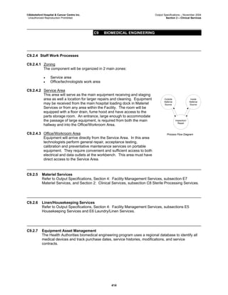 ©Abbotsford Hospital & Cancer Centre Inc. Output Specifications – November 2004
Unauthorized Reproduction Prohibited Section 2 – Clinical Services
C9 BIOMEDICAL ENGINEERING
414
C9.2.4 Staff Work Processes
C9.2.4.1 Zoning
The component will be organized in 2 main zones:
• Service area
• Office/technologists work area
C9.2.4.2 Service Area
This area will serve as the main equipment receiving and staging
area as well a location for larger repairs and cleaning. Equipment
may be received from the main hospital loading dock in Materiel
Services or from any area within the Facility. The room will be
equipped with a floor drain, fume hood and have access to the
parts storage room. An entrance, large enough to accommodate
the passage of large equipment, is required from both the main
hallway and into the Office/Workroom Area.
C9.2.4.3 Office/Workroom Area
Equipment will arrive directly from the Service Area. In this area
technologists perform general repair, acceptance testing,
calibration and preventative maintenance services on portable
equipment. They require convenient and sufficient access to both
electrical and data outlets at the workbench. This area must have
direct access to the Service Area.
Inspection/
Repair
Inside
Referral
Source
Outside
Referral
Source
Process Flow Diagram
C9.2.5 Materiel Services
Refer to Output Specifications, Section 4: Facility Management Services, subsection E7
Materiel Services, and Section 2: Clinical Services, subsection C8 Sterile Processing Services.
C9.2.6 Linen/Housekeeping Services
Refer to Output Specifications, Section 4: Facility Management Services, subsections E5
Housekeeping Services and E6 Laundry/Linen Services.
C9.2.7 Equipment Asset Management
The Health Authorities biomedical engineering program uses a regional database to identify all
medical devices and track purchase dates, service histories, modifications, and service
contracts.
 