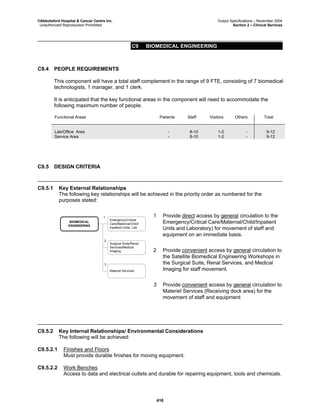 ©Abbotsford Hospital & Cancer Centre Inc. Output Specifications – November 2004
Unauthorized Reproduction Prohibited Section 2 – Clinical Services
C9 BIOMEDICAL ENGINEERING
416
C9.4 PEOPLE REQUIREMENTS
This component will have a total staff complement in the range of 9 FTE, consisting of 7 biomedical
technologists, 1 manager, and 1 clerk.
It is anticipated that the key functional areas in the component will need to accommodate the
following maximum number of people.
Functional Areas Patients Staff Visitors Others Total
Lab/Office Area - 8-10 1-2 - 9-12
Service Area - 8-10 1-2 - 9-12
C9.5 DESIGN CRITERIA
C9.5.1 Key External Relationships
The following key relationships will be achieved in the priority order as numbered for the
purposes stated:
BIOMEDICAL
ENGINEERING
Emergency/Critical
Care/Maternal/Child/
Inpatient Units, Lab
Surgical Suite/Renal
Services/Medical
Imaging
1
2
Materiel Services
3
1 Provide direct access by general circulation to the
Emergency/Critical Care/Maternal/Child/Inpatient
Units and Laboratory) for movement of staff and
equipment on an immediate basis.
2 Provide convenient access by general circulation to
the Satellite Biomedical Engineering Workshops in
the Surgical Suite, Renal Services, and Medical
Imaging for staff movement.
3 Provide convenient access by general circulation to
Materiel Services (Receiving dock area) for the
movement of staff and equipment
C9.5.2 Key Internal Relationships/ Environmental Considerations
The following will be achieved:
C9.5.2.1 Finishes and Floors
Must provide durable finishes for moving equipment.
C9.5.2.2 Work Benches
Access to data and electrical outlets and durable for repairing equipment, tools and chemicals.
 