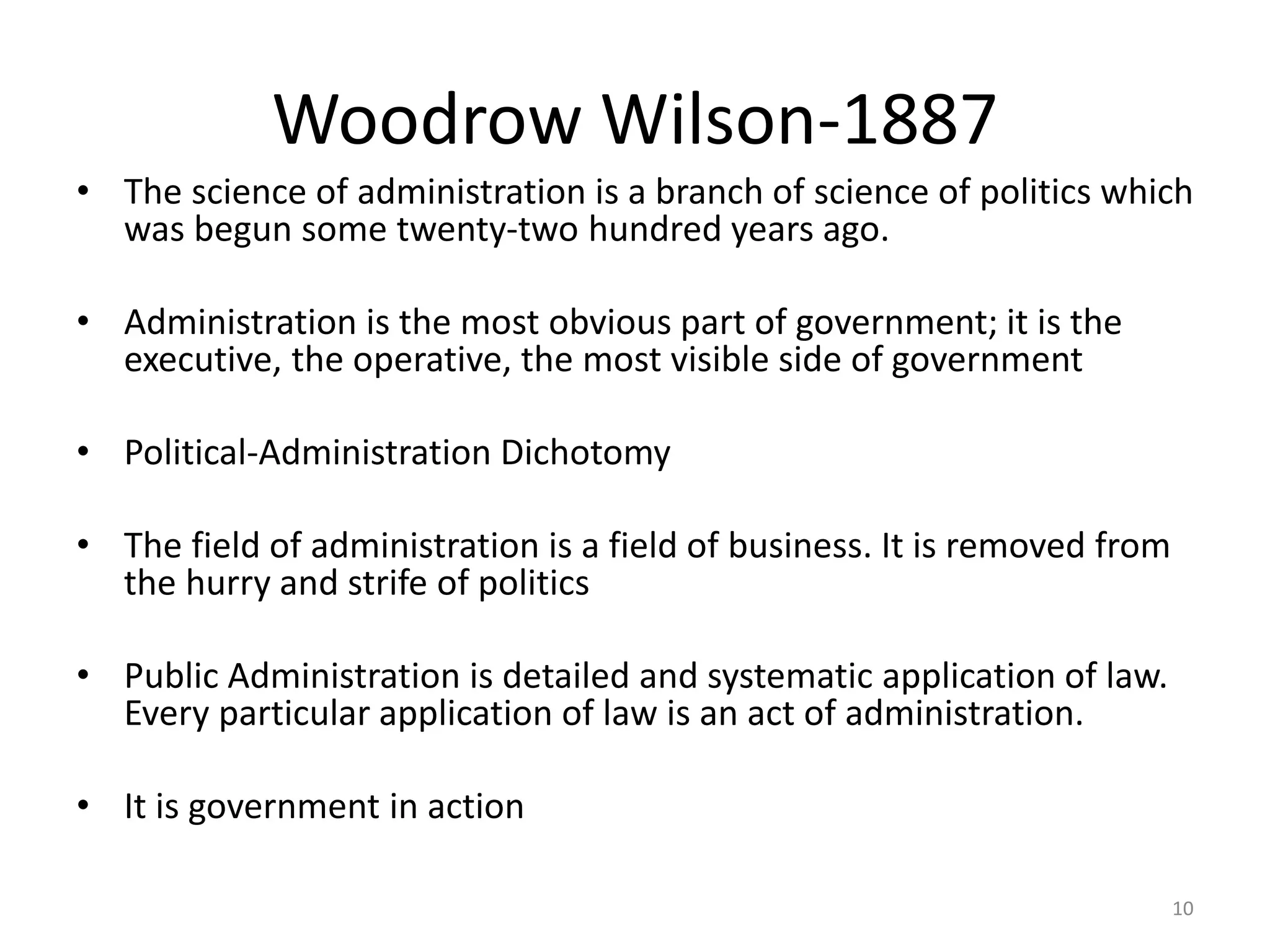 Woodrow Wilson-1887
• The science of administration is a branch of science of politics which
was begun some twenty-two hundred years ago.
• Administration is the most obvious part of government; it is the
executive, the operative, the most visible side of government
• Political-Administration Dichotomy
• The field of administration is a field of business. It is removed from
the hurry and strife of politics
• Public Administration is detailed and systematic application of law.
Every particular application of law is an act of administration.
• It is government in action
10
 