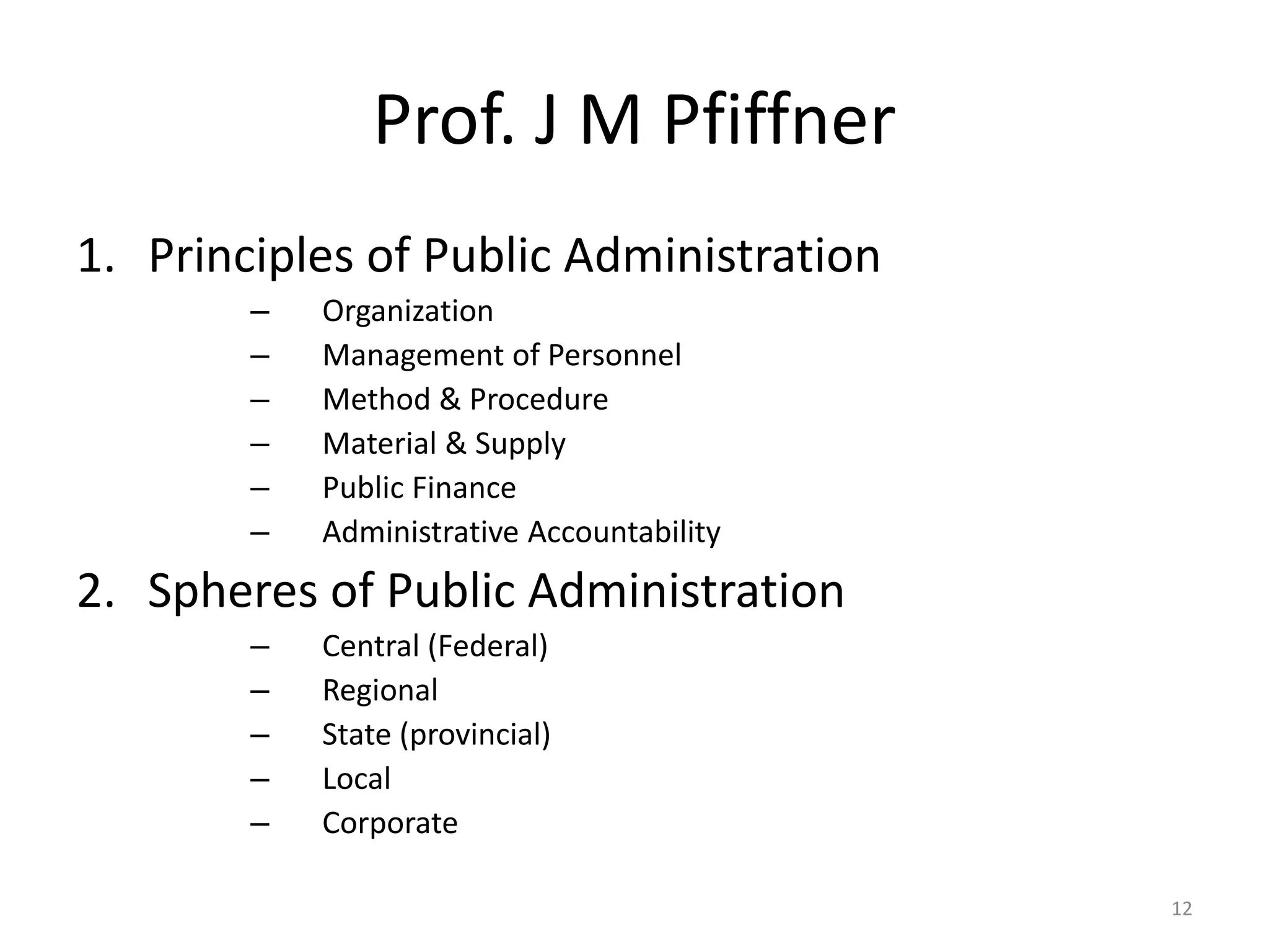 Prof. J M Pfiffner
1. Principles of Public Administration
– Organization
– Management of Personnel
– Method & Procedure
– Material & Supply
– Public Finance
– Administrative Accountability
2. Spheres of Public Administration
– Central (Federal)
– Regional
– State (provincial)
– Local
– Corporate
12
 