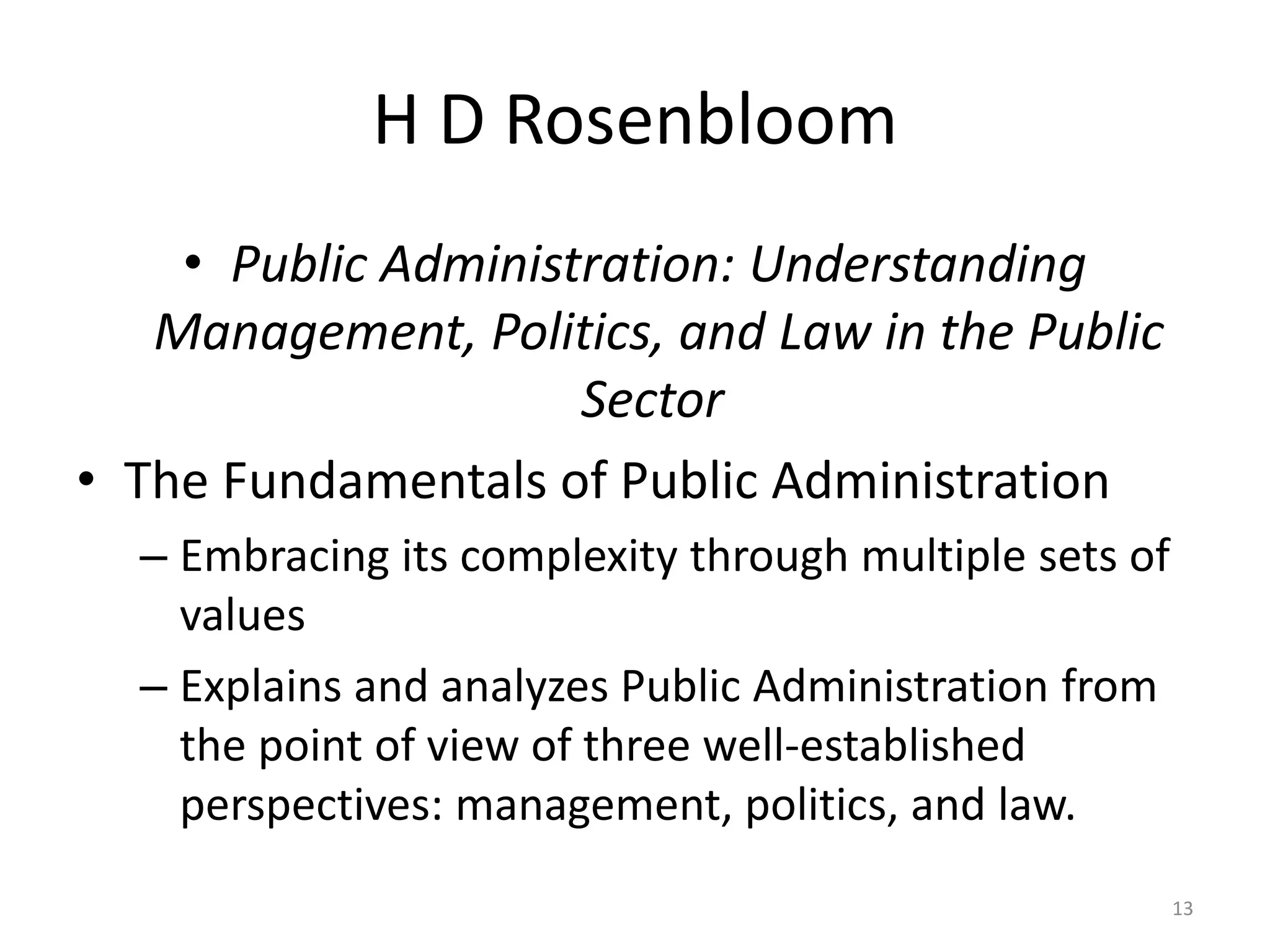 H D Rosenbloom
• Public Administration: Understanding
Management, Politics, and Law in the Public
Sector
• The Fundamentals of Public Administration
– Embracing its complexity through multiple sets of
values
– Explains and analyzes Public Administration from
the point of view of three well-established
perspectives: management, politics, and law.
13
 