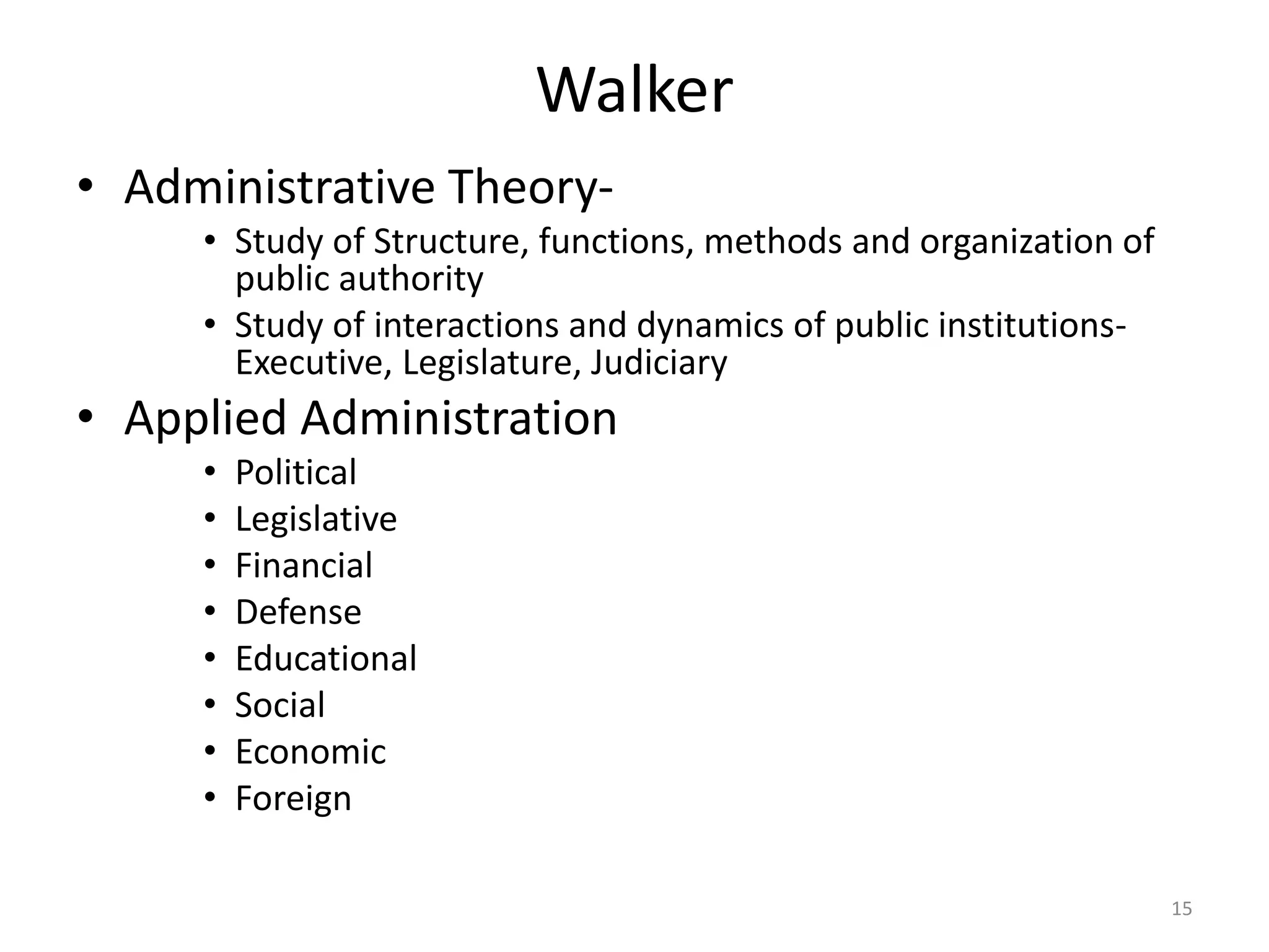 Walker
• Administrative Theory-
• Study of Structure, functions, methods and organization of
public authority
• Study of interactions and dynamics of public institutions-
Executive, Legislature, Judiciary
• Applied Administration
• Political
• Legislative
• Financial
• Defense
• Educational
• Social
• Economic
• Foreign
15
 