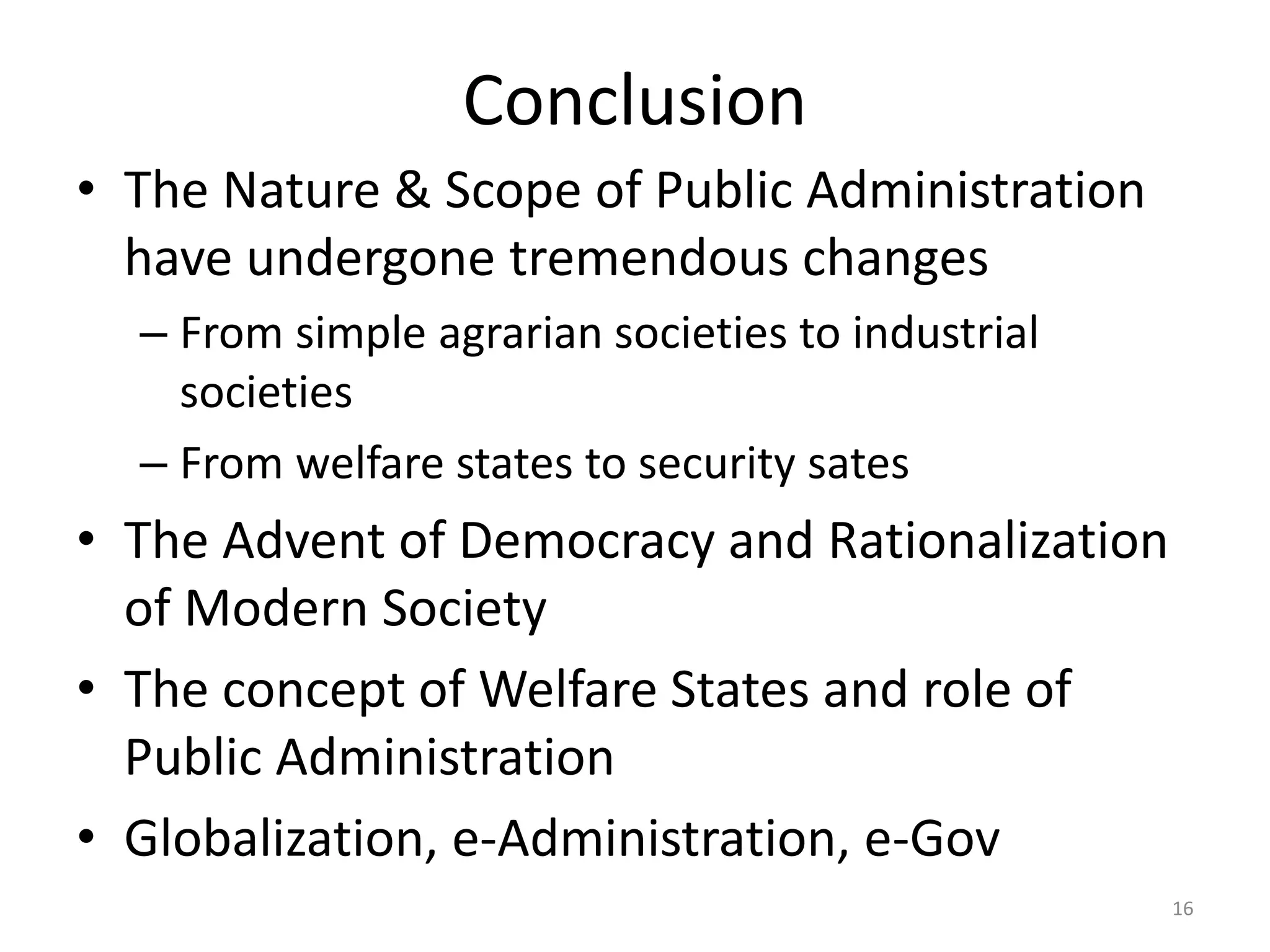 Conclusion
• The Nature & Scope of Public Administration
have undergone tremendous changes
– From simple agrarian societies to industrial
societies
– From welfare states to security sates
• The Advent of Democracy and Rationalization
of Modern Society
• The concept of Welfare States and role of
Public Administration
• Globalization, e-Administration, e-Gov
16
 